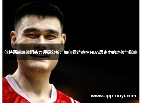 范特西巅峰姚明实力评级分析：如何看待他在NBA历史中的地位与影响